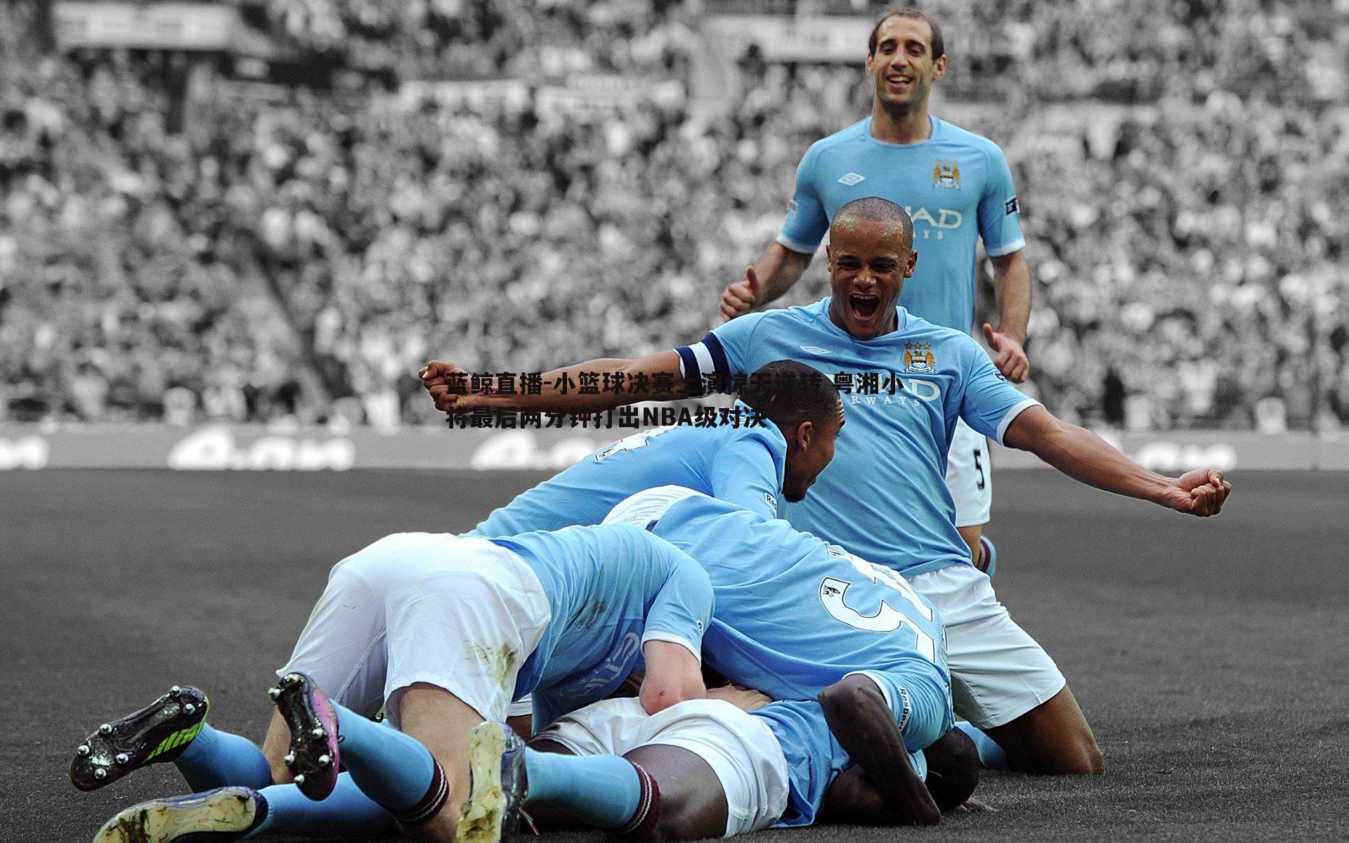 蓝鲸直播-小篮球决赛上演惊天逆转 粤湘小将最后两分钟打出NBA级对决