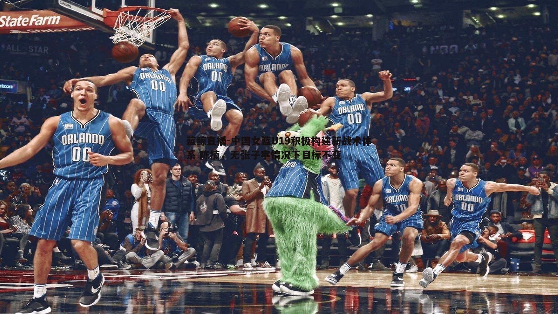 蓝鲸直播-中国女篮U19积极构建新战术体系 陈楠，无张子宇情况下目标不变