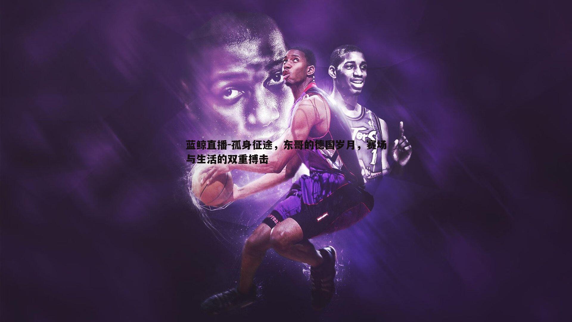 蓝鲸直播-孤身征途，东哥的德国岁月，赛场与生活的双重搏击