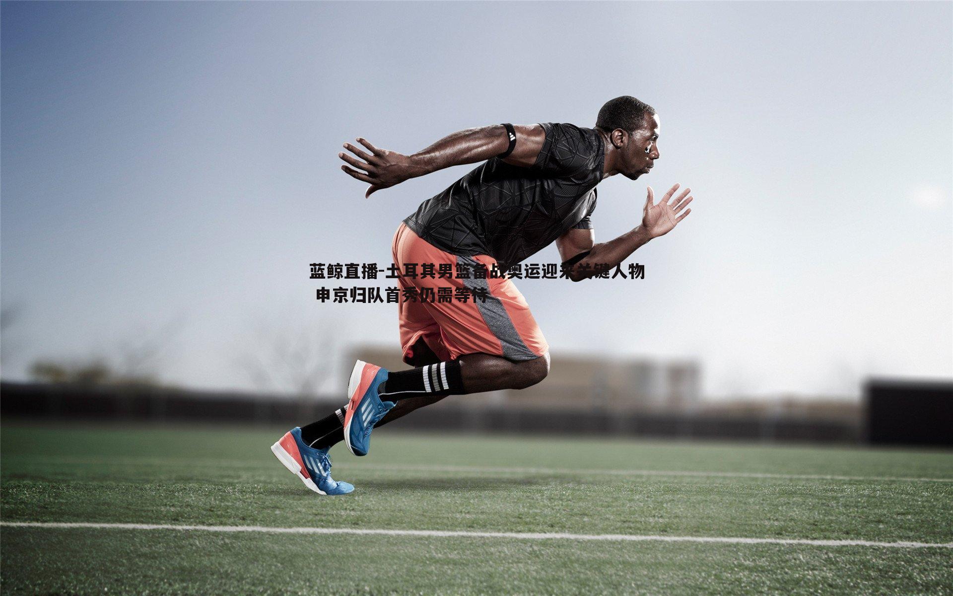 土耳其男篮备战奥运迎来关键人物 申京归队首秀仍需等待