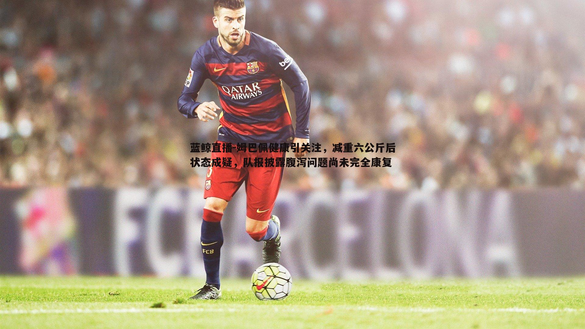 蓝鲸直播-姆巴佩健康引关注，减重六公斤后状态成疑，队报披露腹泻问题尚未完全康复